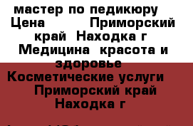мастер по педикюру  › Цена ­ 500 - Приморский край, Находка г. Медицина, красота и здоровье » Косметические услуги   . Приморский край,Находка г.